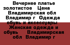 Вечернее платье золотистое › Цена ­ 499 - Владимирская обл., Владимир г. Одежда, обувь и аксессуары » Женская одежда и обувь   . Владимирская обл.,Владимир г.